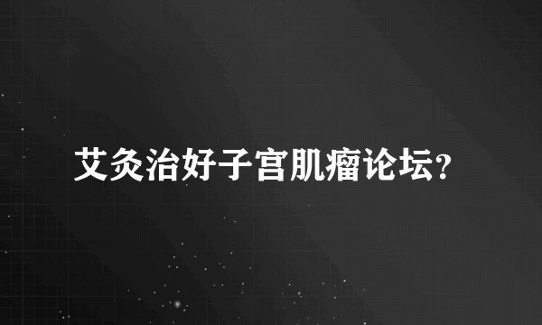 艾灸治好子宫肌瘤论坛？