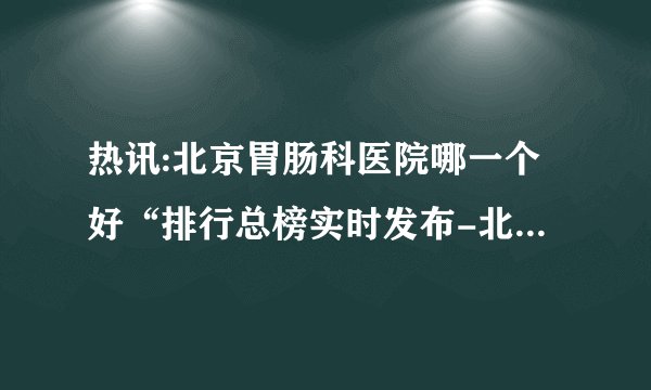 热讯:北京胃肠科医院哪一个好“排行总榜实时发布-北京德胜门中医院收费透明靠谱!
