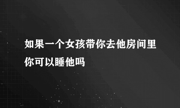 如果一个女孩带你去他房间里你可以睡他吗