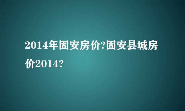 2014年固安房价?固安县城房价2014?