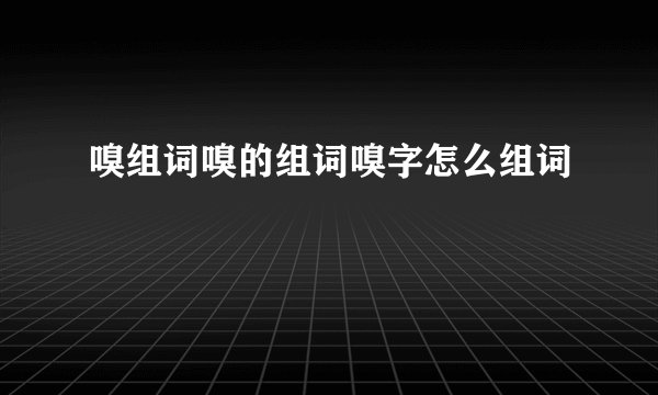嗅组词嗅的组词嗅字怎么组词