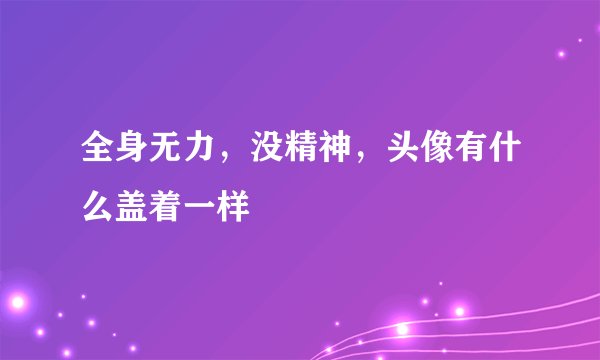 全身无力,没精神,头像有什么盖着一样