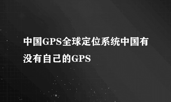 中国GPS全球定位系统中国有没有自己的GPS