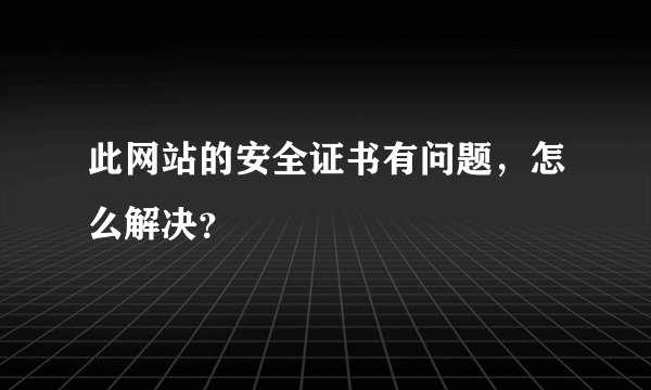 此网站的安全证书有问题，怎么解决？