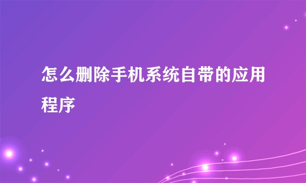 怎么删除手机系统自带的应用程序