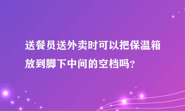 送餐员送外卖时可以把保温箱放到脚下中间的空档吗?