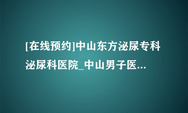 [在线预约]中山东方泌尿专科泌尿科医院_中山男子医院排行榜医院？【零距离接触】 为了患者健康我们义不容辞