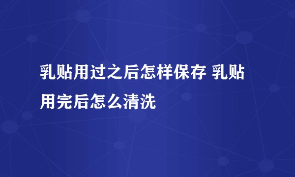 乳贴用过之后怎样保存 乳贴用完后怎么清洗