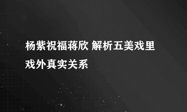 杨紫祝福蒋欣 解析五美戏里戏外真实关系