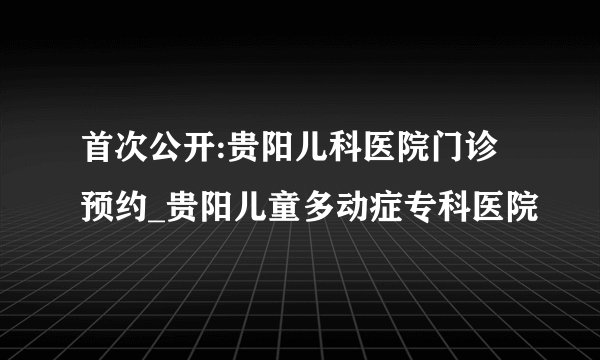 首次公开:贵阳儿科医院门诊预约_贵阳儿童多动症专科医院