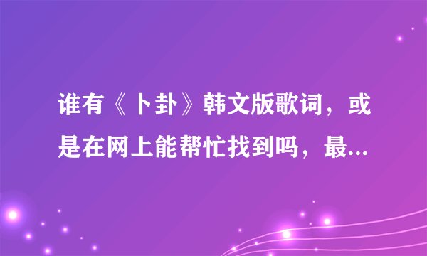 谁有《卜卦》韩文版歌词,或是在网上能帮忙找到吗,最好是翻译好的,