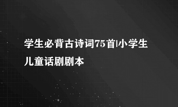 学生必背古诗词75首|小学生儿童话剧剧本
