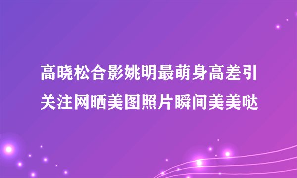 高晓松合影姚明最萌身高差引关注网晒美图照片瞬间美美哒