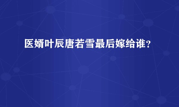 医婿叶辰唐若雪最后嫁给谁?