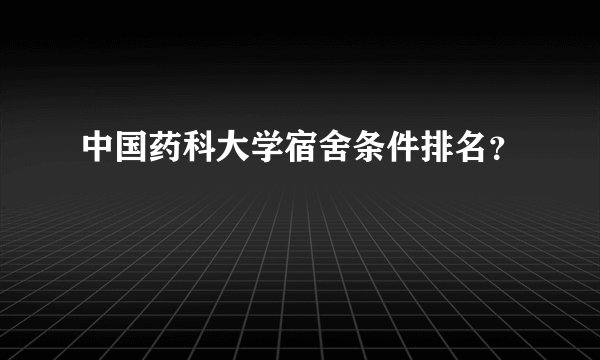 中国药科大学宿舍条件排名？