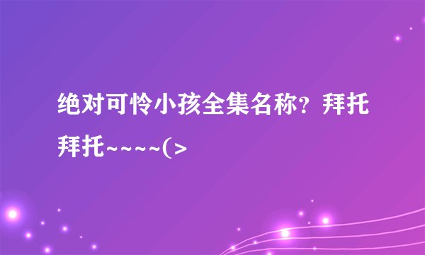 绝对可怜小孩全集名称？拜托拜托~~~~(>