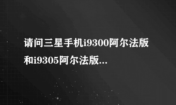 请问三星手机i9300阿尔法版和i9305阿尔法版有什么区别？阿尔法版信号怎么样？
