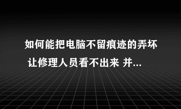 如何能把电脑不留痕迹的弄坏 让修理人员看不出来 并且要坏到修不起的那种 别胡说啊