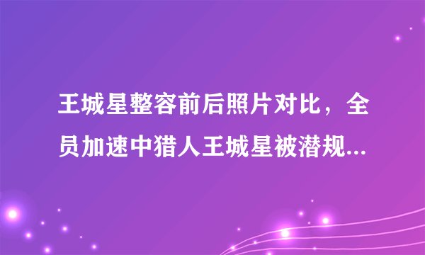 王城星整容前后照片对比，全员加速中猎人王城星被潜规则是真的吗？