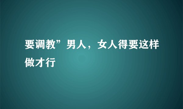 要调教”男人，女人得要这样做才行