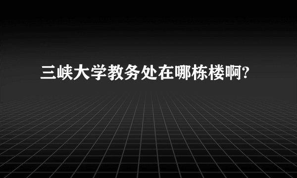 三峡大学教务处在哪栋楼啊?