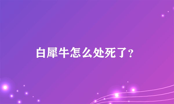 白犀牛怎么处死了？