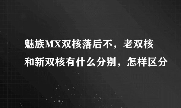 魅族MX双核落后不,老双核和新双核有什么分别,怎样区分