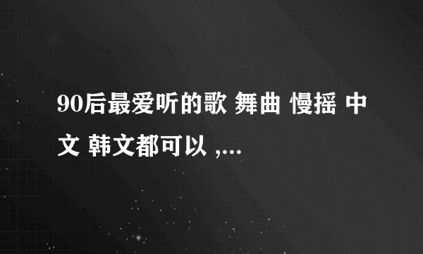 90后最爱听的歌 舞曲 慢摇 中文 韩文都可以 ,. 只要好听就行