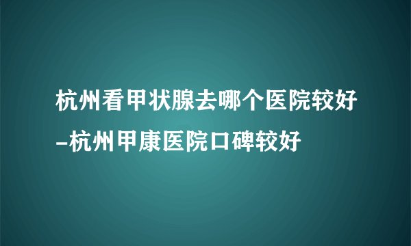 杭州看甲状腺去哪个医院较好-杭州甲康医院口碑较好