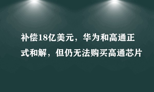 补偿18亿美元，华为和高通正式和解，但仍无法购买高通芯片