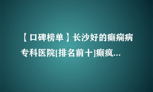 【口碑榜单】长沙好的癫痫病专科医院[排名前十]癫疯病长沙专治医院哪家好？
