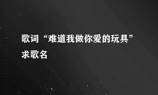 歌词“难道我做你爱的玩具”求歌名