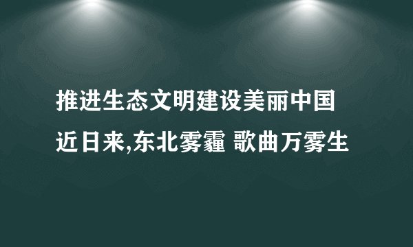 推进生态文明建设美丽中国 近日来,东北雾霾 歌曲万雾生