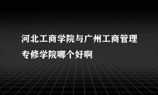 河北工商学院与广州工商管理专修学院哪个好啊