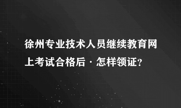 徐州专业技术人员继续教育网上考试合格后·怎样领证？