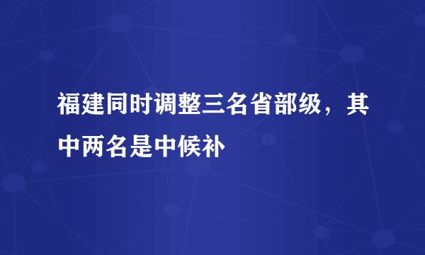 福建同时调整三名省部级，其中两名是中候补