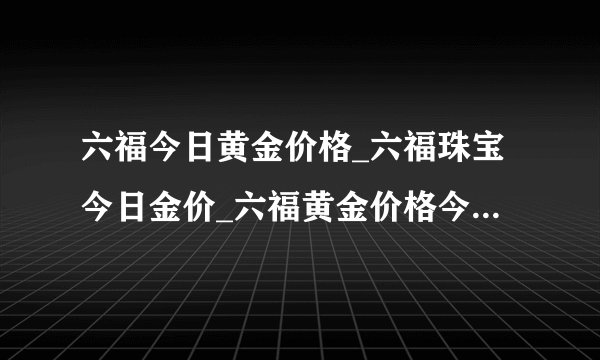 六福今日黄金价格_六福珠宝今日金价_六福黄金价格今天多少一克_六福今日金价报价_香港六福珠宝_金饰之家
