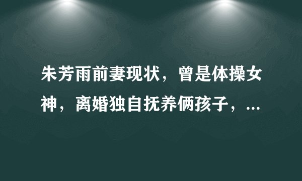 朱芳雨前妻现状，曾是体操女神，离婚独自抚养俩孩子，31岁仍单身