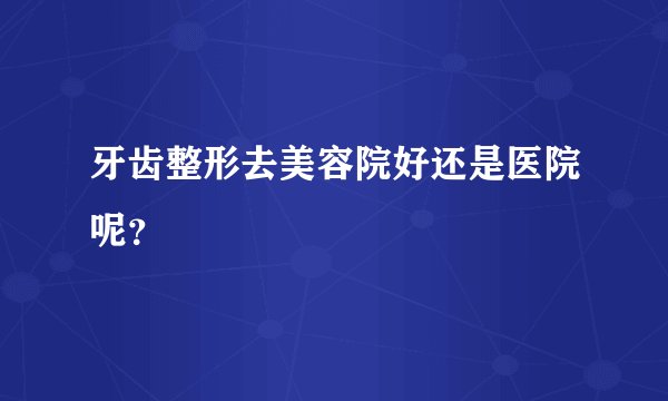 牙齿整形去美容院好还是医院呢？