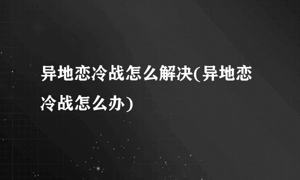 异地恋冷战怎么解决(异地恋冷战怎么办)