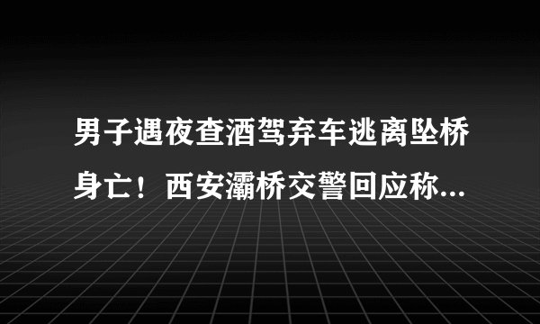 男子遇夜查酒驾弃车逃离坠桥身亡！西安灞桥交警回应称将配合调查, 你怎么看？