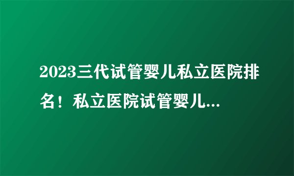 2023三代试管婴儿私立医院排名！私立医院试管婴儿排名哪家好