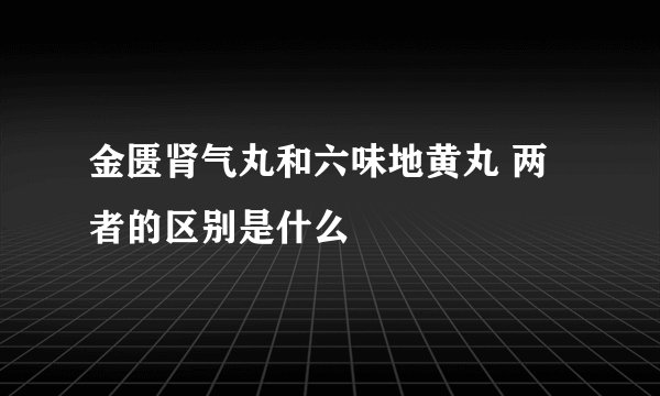 金匮肾气丸和六味地黄丸 两者的区别是什么