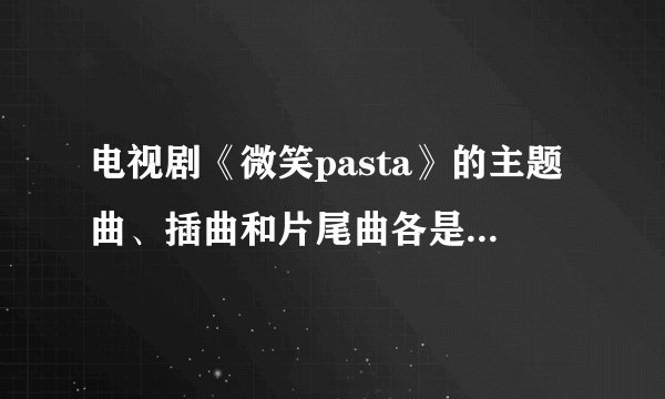 电视剧《微笑pasta》的主题曲、插曲和片尾曲各是什么？？各是谁唱的？