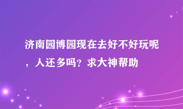 济南园博园现在去好不好玩呢,人还多吗?求大神帮助