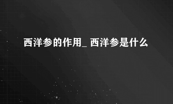 西洋参的作用_ 西洋参是什么
