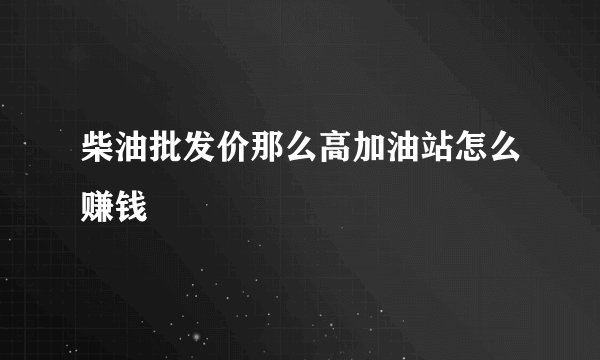 柴油批发价那么高加油站怎么赚钱