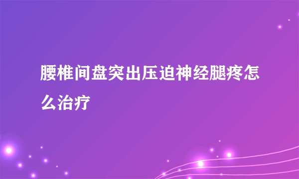 腰椎间盘突出压迫神经腿疼怎么治疗