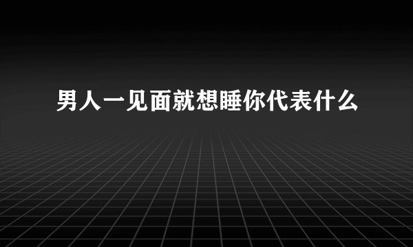 男人一见面就想睡你代表什么
