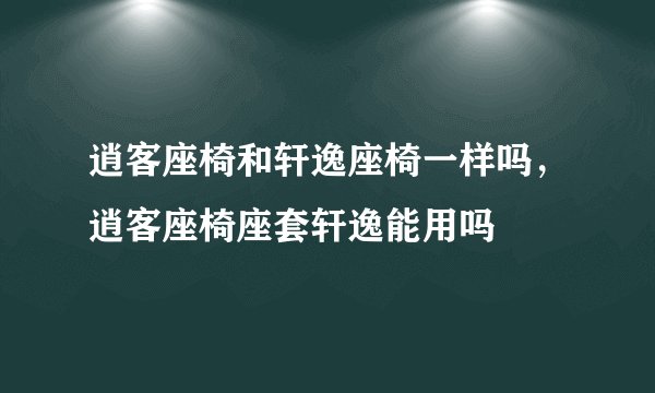 逍客座椅和轩逸座椅一样吗，逍客座椅座套轩逸能用吗